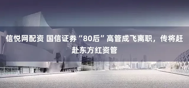信悦网配资 国信证券“80后”高管成飞离职，传将赶赴东方红资管