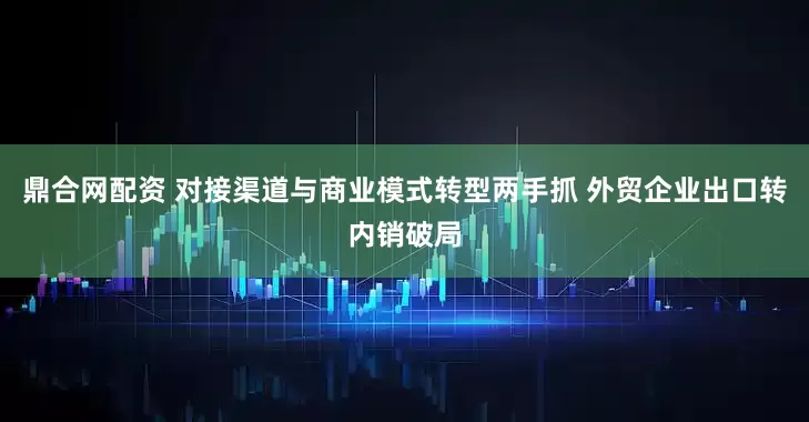 鼎合网配资 对接渠道与商业模式转型两手抓 外贸企业出口转内销破局
