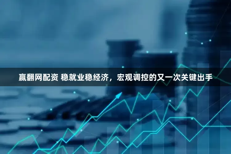赢翻网配资 稳就业稳经济，宏观调控的又一次关键出手
