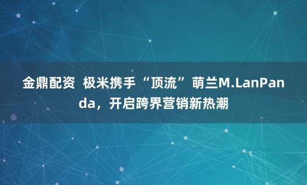 金鼎配资  极米携手 “顶流” 萌兰M.LanPanda，开启跨界营销新热潮