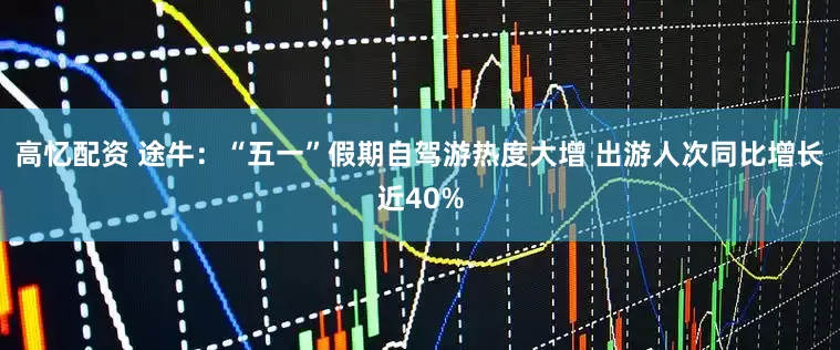 高忆配资 途牛：“五一”假期自驾游热度大增 出游人次同比增长近40%