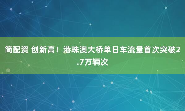 简配资 创新高！港珠澳大桥单日车流量首次突破2.7万辆次