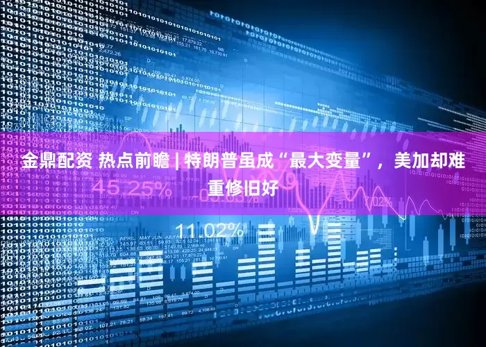 金鼎配资 热点前瞻 | 特朗普虽成“最大变量”，美加却难重修旧好