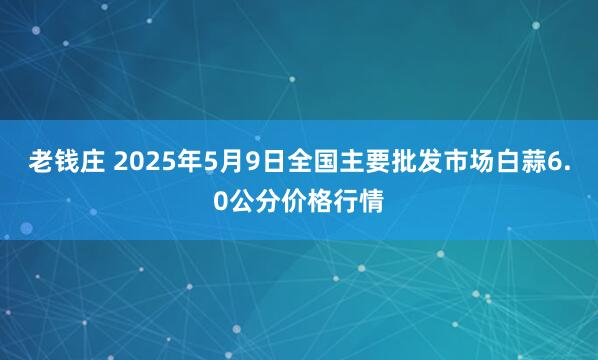 老钱庄 2025年5月9日全国主要批发市场白蒜6.0公分价格行情