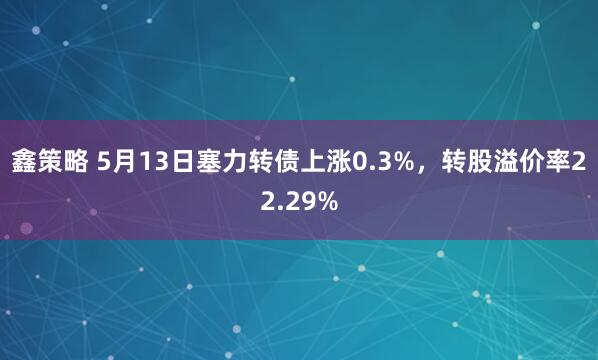 鑫策略 5月13日塞力转债上涨0.3%，转股溢价率22.29%