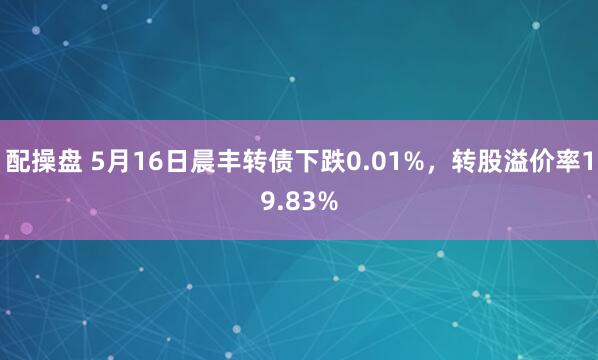 配操盘 5月16日晨丰转债下跌0.01%，转股溢价率19.83%