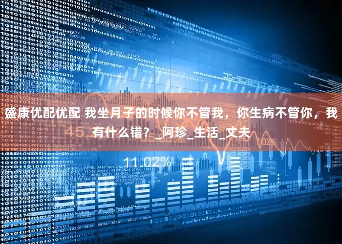 盛康优配优配 我坐月子的时候你不管我，你生病不管你，我有什么错？_阿珍_生活_丈夫