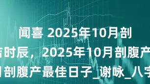 闻喜 2025年10月剖腹产吉日吉时辰，2025年10月剖腹产最佳日子_谢咏_八字_事业