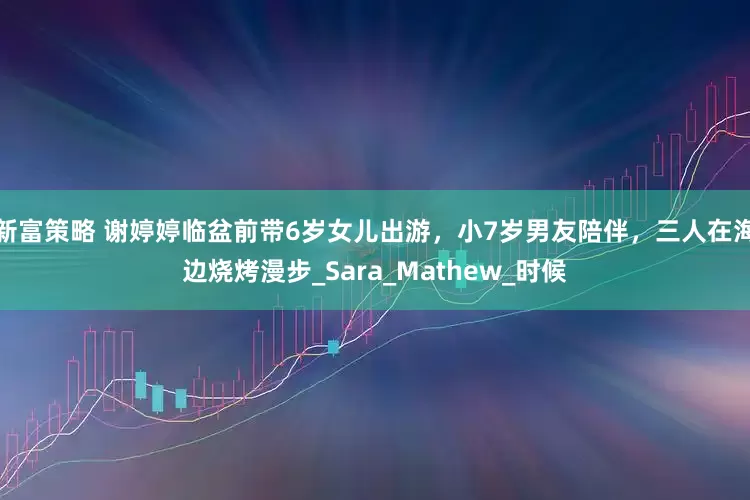 新富策略 谢婷婷临盆前带6岁女儿出游，小7岁男友陪伴，三人在海边烧烤漫步_Sara_Mathew_时候