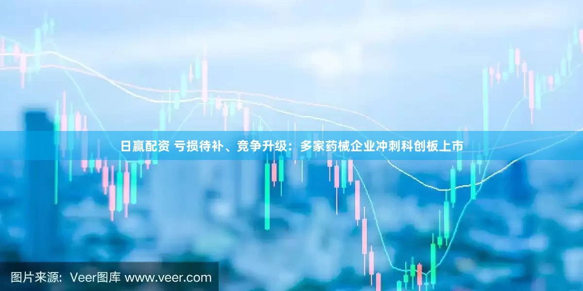日赢配资 亏损待补、竞争升级：多家药械企业冲刺科创板上市