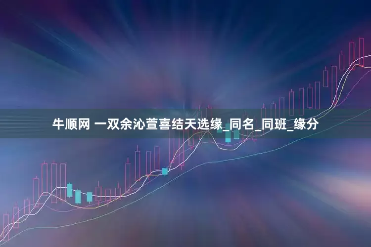 牛顺网 一双余沁萱喜结天选缘_同名_同班_缘分