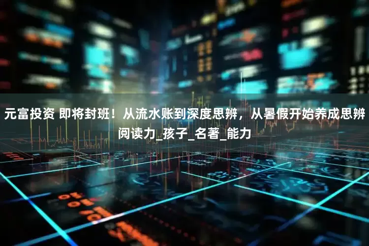 元富投资 即将封班！从流水账到深度思辨，从暑假开始养成思辨阅读力_孩子_名著_能力