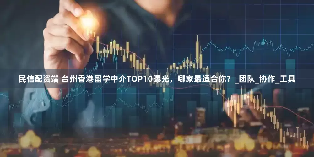 民信配资端 台州香港留学中介TOP10曝光，哪家最适合你？_团队_协作_工具