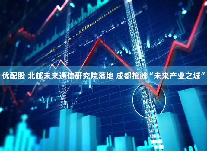 优配股 北邮未来通信研究院落地 成都抢滩“未来产业之城”