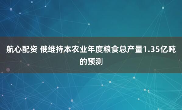 航心配资 俄维持本农业年度粮食总产量1.35亿吨的预测