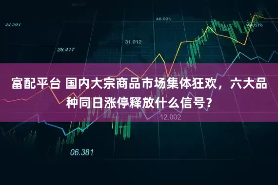 富配平台 国内大宗商品市场集体狂欢，六大品种同日涨停释放什么信号？