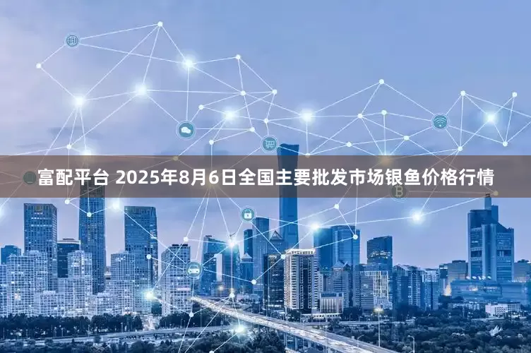 富配平台 2025年8月6日全国主要批发市场银鱼价格行情