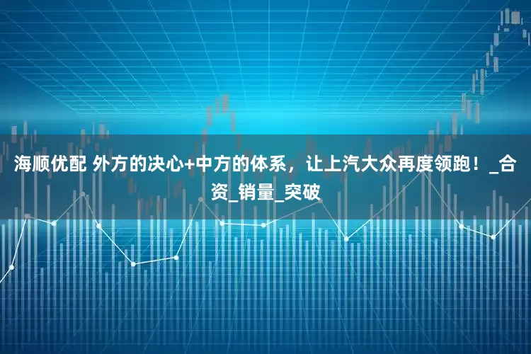 海顺优配 外方的决心+中方的体系，让上汽大众再度领跑！_合资_销量_突破