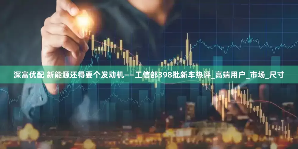 深富优配 新能源还得要个发动机——工信部398批新车热评_高端用户_市场_尺寸