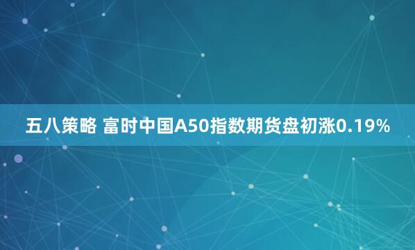 五八策略 富时中国A50指数期货盘初涨0.19%