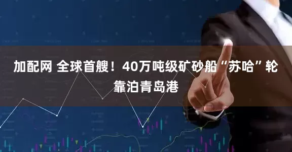 加配网 全球首艘！40万吨级矿砂船“苏哈”轮靠泊青岛港
