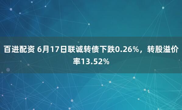 百进配资 6月17日联诚转债下跌0.26%,转股溢价率13.52%