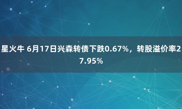 星火牛 6月17日兴森转债下跌0.67%，转股溢价率27.95%