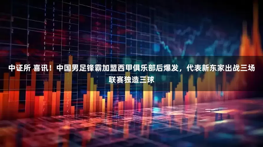 中证所 喜讯!中国男足锋霸加盟西甲俱乐部后爆发,代表新东家出战三场联赛独造三球