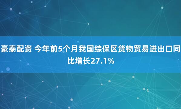 豪泰配资 今年前5个月我国综保区货物贸易进出口同比增长27.1%